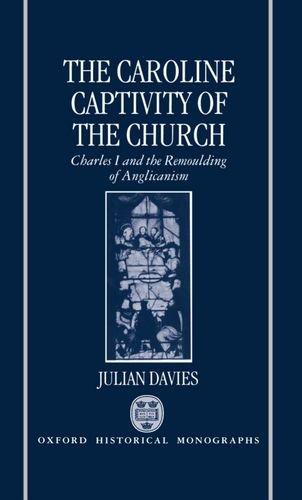 Book The Caroline Captivity of the Church: Charles I and the Remoulding of Anglicanism 1625-1641 (Oxford Historical Monographs) free