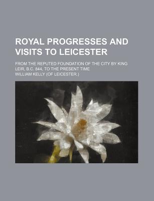 Book Royal Progresses And Visits To Leicester; From The Reputed Foundation Of The City By King Leir, B.c. 844, To The Present Time free