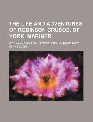 Book The Life And Adventures Of Robinson Crusoe, Of York, Mariner; With An Account Of His Travels Round Three Parts Of The Globe free
