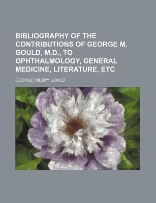 Book Bibliography Of The Contributions Of George M. Gould, M.d., To Ophthalmology, General Medicine, Literature, Etc free