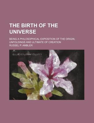 Book The Birth Of The Universe; Being A Philosophical Exposition Of The Origin, Unfoldings And Ultimate Of Creation free