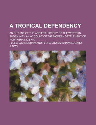 Book A Tropical Dependency; An Outline Of The Ancient History Of The Western Sudan With An Account Of The Modern Settlement Of Northern Nigeria free