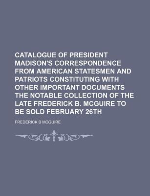 Book Catalogue Of President Madison's Correspondence From American Statesmen And Patriots Constituting With Other Important Documents The Notable Collectio free