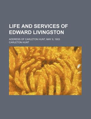 Book Life And Services Of Edward Livingston; Address Of Carleton Life And Services Of Edward Livingston; Address Of Carleton Hunt, May 9, 1903 Hunt, May 9, free