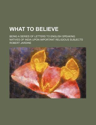 Book What To Believe; Being A Series Of Letters To English Speaking Natives Of India Upon Important Religious Subjects free