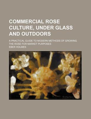 Book Commercial Rose Culture, Under Glass And Outdoors; A Practical Guide To Modern Methods Of Growing The Rose For Market Purposes free