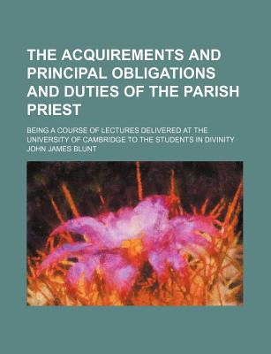 Book The Acquirements And Principal Obligations And Duties Of The Parish Priest; Being A Course Of Lectures Delivered At The University Of Cambridge free