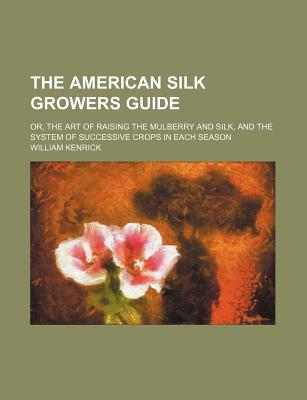 Book The American Silk Growers Guide; Or, The Art Of Raising The Mulberry And Silk, And The System Of Successive Crops In Each Season free