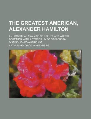 Book The Greatest American, Alexander Hamilton; An Historical Analysis Of His Life And Works Together With A Symposium Of Opinions By Distinguished free