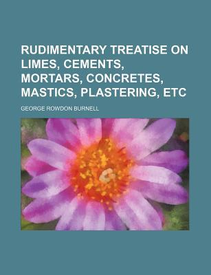 Book Rudimentary Treatise On Limes, Cements, Mortars, Concretes, Mastics, Plastering, Etc free