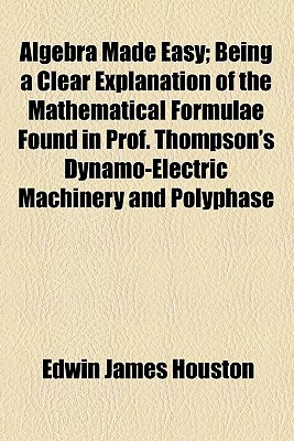 Book Algebra Made Easy; Being A Clear Explanation Of The Mathematical Formulae Found In Prof. Thompson's Dynamo-electric Machinery And Polyphase free