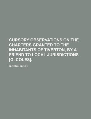 Book Cursory Observations On The Charters Granted To The Inhabitants Of Tiverton, By A Friend To Local Jurisdictions [g. Coles]. free