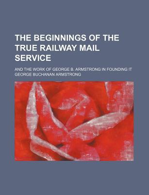 Book The Beginnings Of The True Railway Mail Service; And The Work Of George B. Armstrong In Founding It free