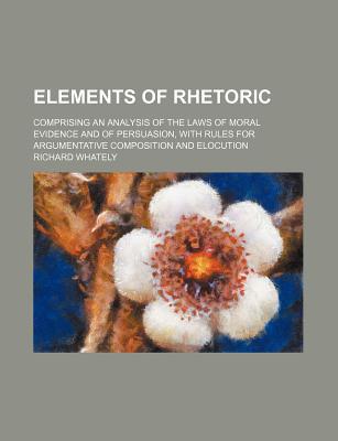 Book Elements Of Rhetoric; Comprising An Analysis Of The Laws Of Moral Evidence And Of Persuasion, With Rules For Argumentative Composition And free