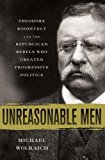 Book Unreasonable Men: Theodore Roosevelt and the Republican Rebels Who Created Progressive Politics free