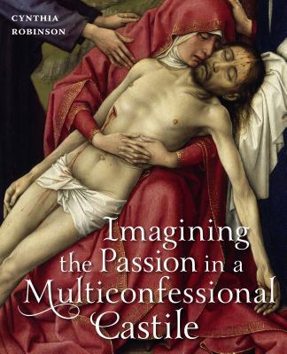 Book Imagining the Passion in a Multiconfessional Castile: The Virgin, Christ, Devotions, and Images in the Fourteenth and Fifteenth Centuries free