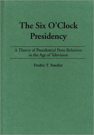 Book The Six O'Clock Presidency: A Theory of Presidential Press Relations in the Age of Television free